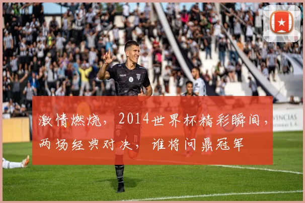 激情燃烧，2014世界杯精彩瞬间，两场经典对决，谁将问鼎冠军