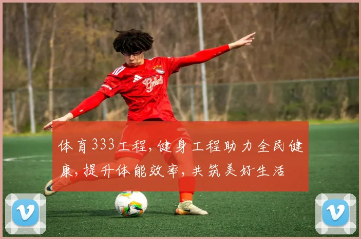 体育333工程,健身工程助力全民健康,提升体能效率,共筑美好生活