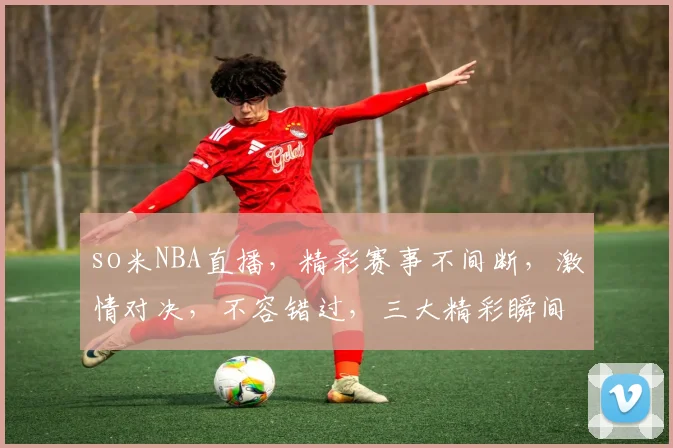 so米NBA直播，精彩赛事不间断，激情对决，不容错过，三大精彩瞬间，尽在so米平台